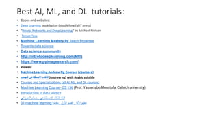 Best AI, ML, and DL tutorials:
• Books and websites:
• Deep Learning book by Ian Goodfellow (MIT press)
• “Neural Networks and Deep Learning” by Michael Nielsen
• TensorFlow
• Machine Learning Mastery by Jason Brownlee
• Towards data science
• Data science community
• http://introtodeeplearning.com(MIT)
• https://www.pyimagesearch.com/
• Videos:
• Machine Learning Andrew Ng Courses (coursera)
• ‫للجميع‬ ‫االصطناعي‬ ‫(الذكاء‬Andrew ng) with Arabic subtitle
• Courses and Specializations (all AI, ML, and DL courses)
• Machine Learning Course - CS 156 (Prof. Yasser abo Moustafa, Caltech university)
• Introduction to data science
• ‫االصطناعي‬ ‫الذكاء‬ ‫قناة‬
-
‫الحوراني‬ ‫حسام‬
• 01 machine learning ‫اآللة‬ ‫تعليم‬
,
‫األول‬ ‫القسم‬
:
‫مقدمة‬
 