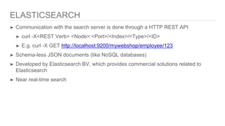 ELASTICSEARCH
➤ Communication with the search server is done through a HTTP REST API
➤ curl -X<REST Verb> <Node>:<Port>/<Index>/<Type>/<ID>
➤ E.g. curl -X GET http://localhost:9200/mywebshop/employee/123
➤ Schema-less JSON documents (like NoSQL databases)
➤ Developed by Elasticsearch BV, which provides commercial solutions related to
Elasticsearch
➤ Near real-time search
 