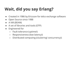 Wait, did you say Erlang?
● Created in 1986 by Ericsson for telco exchange software
● Open Source since 1988
● A VM (BEAM)
● A set of libraries and tools (OTP)
● Engineered for
○ Fault tolerance (uptime!)
○ Responsiveness (low latency!)
○ Distributed computing (clustering! concurrency!)
 