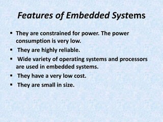 Features of Embedded Systems
 They are constrained for power. The power
consumption is very low.
 They are highly reliable.
 Wide variety of operating systems and processors
are used in embedded systems.
 They have a very low cost.
 They are small in size.
 
