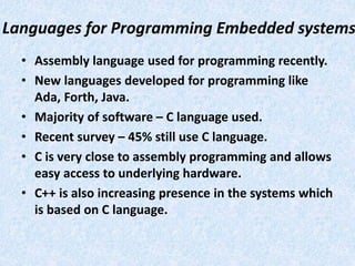 Languages for Programming Embedded systems
• Assembly language used for programming recently.
• New languages developed for programming like
Ada, Forth, Java.
• Majority of software – C language used.
• Recent survey – 45% still use C language.
• C is very close to assembly programming and allows
easy access to underlying hardware.
• C++ is also increasing presence in the systems which
is based on C language.
 