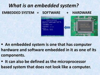 What is an embedded system?
EMBEDDED SYSTEM = SOFTWARE + HARDWARE
 An embedded system is one that has computer
hardware and software embedded in it as one of its
components.
 It can also be defined as the microprocessor
based system that does not look like a computer.
 