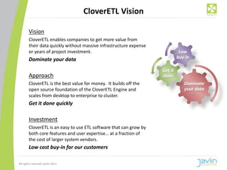 CloverETL Vision

        Vision
        CloverETL enables companies to get more value from
        their data quickly without massive infrastructure expense
        or years of project investment.
        Dominate your data

        Approach
        CloverETL is the best value for money. It builds off the
        open source foundation of the CloverETL Engine and
        scales from desktop to enterprise to cluster.
        Get it done quickly

        Investment
        CloverETL is an easy to use ETL software that can grow by
        both core features and user expertise… at a fraction of
        the cost of larger system vendors.
        Low cost buy-in for our customers

All rights reserved Javlin 2011
 