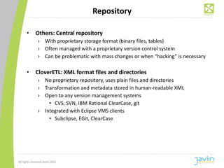 Repository

      •       Others: Central repository
                › With proprietary storage format (binary files, tables)
                › Often managed with a proprietary version control system
                › Can be problematic with mass changes or when “hacking” is necessary

      •       CloverETL: XML format files and directories
                › No proprietary repository, uses plain files and directories
                › Transformation and metadata stored in human-readable XML
                › Open to any version management systems
                    • CVS, SVN, IBM Rational ClearCase, git
                › Integrated with Eclipse VMS clients
                    • Subclipse, EGit, ClearCase




All rights reserved Javlin 2011
 