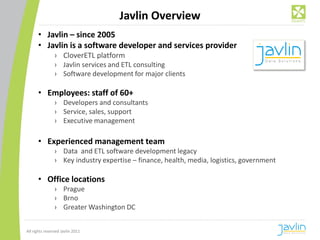 Javlin Overview
      • Javlin – since 2005
      • Javlin is a software developer and services provider
                › CloverETL platform
                › Javlin services and ETL consulting
                › Software development for major clients

      • Employees: staff of 60+
                › Developers and consultants
                › Service, sales, support
                › Executive management

      • Experienced management team
                › Data and ETL software development legacy
                › Key industry expertise – finance, health, media, logistics, government

      • Office locations
                › Prague
                › Brno
                › Greater Washington DC


All rights reserved Javlin 2011
 