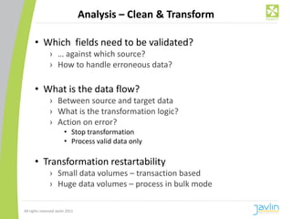 Analysis – Clean & Transform

      • Which fields need to be validated?
                › … against which source?
                › How to handle erroneous data?

      • What is the data flow?
                › Between source and target data
                › What is the transformation logic?
                › Action on error?
                         • Stop transformation
                         • Process valid data only

      • Transformation restartability
                › Small data volumes – transaction based
                › Huge data volumes – process in bulk mode

All rights reserved Javlin 2011
 