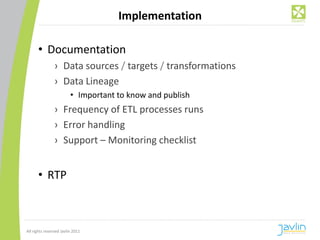 Implementation

      • Documentation
                › Data sources / targets / transformations
                › Data Lineage
                         • Important to know and publish
                › Frequency of ETL processes runs
                › Error handling
                › Support – Monitoring checklist


      • RTP



All rights reserved Javlin 2011
 