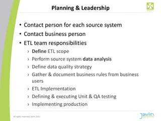 Planning & Leadership

      • Contact person for each source system
      • Contact business person
      • ETL team responsibilities
                › Define ETL scope
                › Perform source system data analysis
                › Define data quality strategy
                › Gather & document business rules from business
                  users
                › ETL Implementation
                › Defining & executing Unit & QA testing
                › Implementing production

All rights reserved Javlin 2011
 