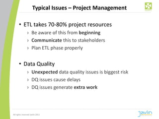 Typical Issues – Project Management

      • ETL takes 70-80% project resources
                › Be aware of this from beginning
                › Communicate this to stakeholders
                › Plan ETL phase properly


      • Data Quality
                › Unexpected data quality issues is biggest risk
                › DQ issues cause delays
                › DQ issues generate extra work




All rights reserved Javlin 2011
 