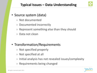 Typical Issues – Data Understanding

      • Source system (data)
                ›    Not documented
                ›    Documented incorrectly
                ›    Represent something else than they should
                ›    Data not clean


      • Transformation/Requirements
                ›    Not specified properly
                ›    Not specified at all
                ›    Initial analysis has not revealed issues/complexity
                ›    Requirements being changed
All rights reserved Javlin 2011
 