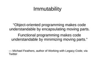 Immutability
“Object-oriented programming makes code
understandable by encapsulating moving parts.
Functional programming makes code
understandable by minimizing moving parts.”
— Michael Feathers, author of Working with Legacy Code, via
Twitter
 