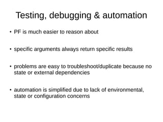 Testing, debugging & automation
● PF is much easier to reason about
● specific arguments always return specific results
● problems are easy to troubleshoot/duplicate because no
state or external dependencies
● automation is simplified due to lack of environmental,
state or configuration concerns
 