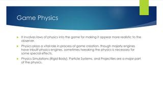 Game Physics 
 It involves laws of physics into the game for making it appear more realistic to the 
observer. 
 Physics plays a vital role in process of game creation, though majorly engines 
have inbuilt physics engines, sometimes tweaking the physics is necessary for 
some special effects. 
 Physics Simulations (Rigid Body), Particle Systems, and Projectiles are a major part 
of the physics. 
 