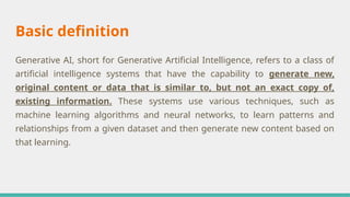 Basic definition
Generative AI, short for Generative Artificial Intelligence, refers to a class of
artificial intelligence systems that have the capability to generate new,
original content or data that is similar to, but not an exact copy of,
existing information. These systems use various techniques, such as
machine learning algorithms and neural networks, to learn patterns and
relationships from a given dataset and then generate new content based on
that learning.
 