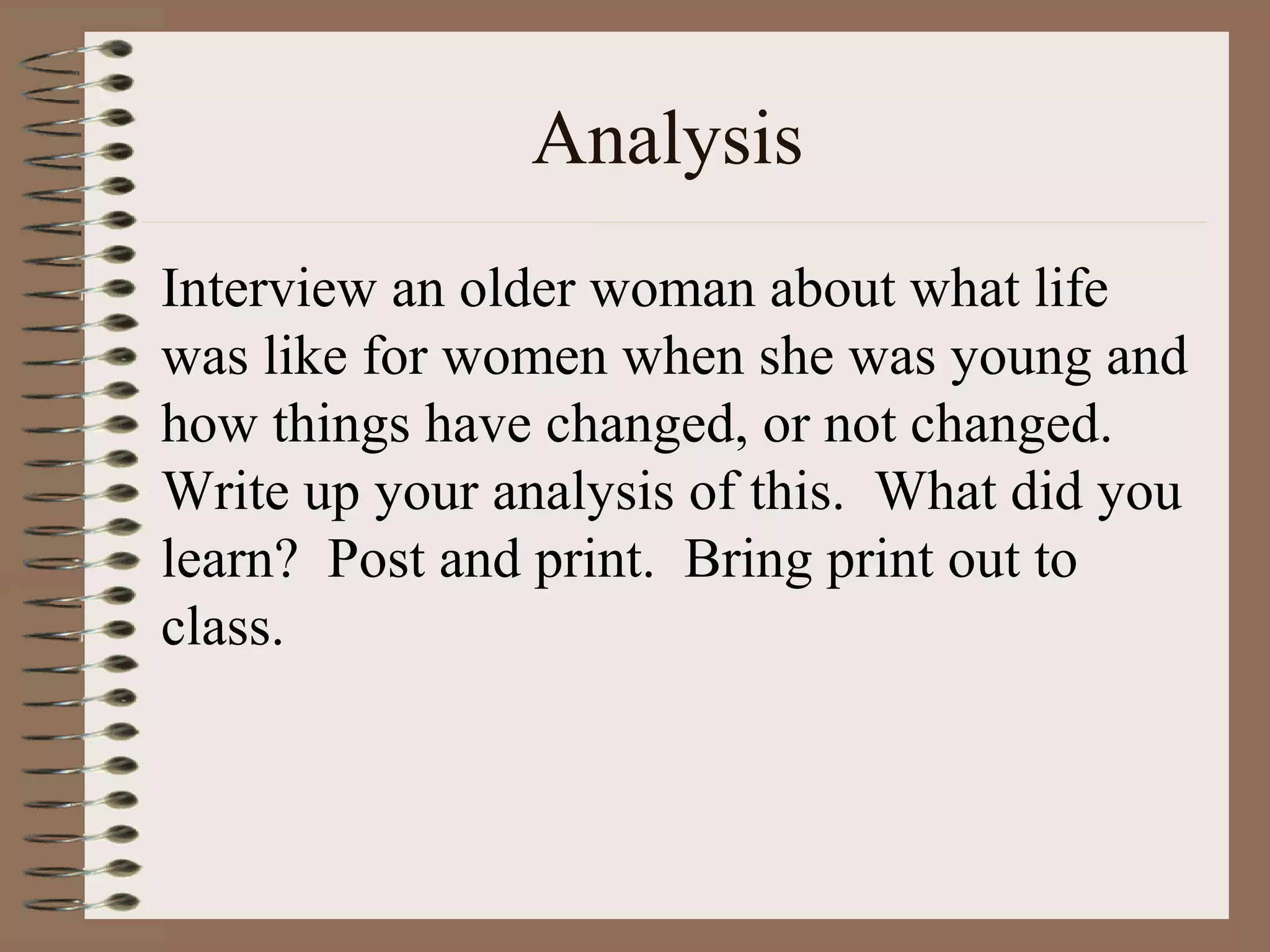 Analysis
Interview an older woman about what life
was like for women when she was young and
how things have changed, or not changed.
Write up your analysis of this. What did you
learn? Post and print. Bring print out to
class.
 