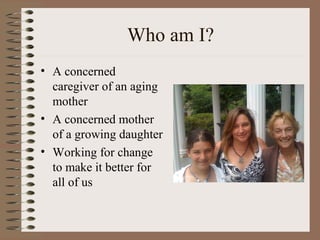 Who am I?
• A concerned
caregiver of an aging
mother
• A concerned mother
of a growing daughter
• Working for change
to make it better for
all of us
 