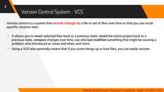 Version Control System - VCS
Version control is a system that records changes to a file or set of files over time so that you can recall
specific versions later.
▸ It allows you to revert selected files back to a previous state, revert the entire project back to a
previous state, compare changes over time, see who last modified something that might be causing a
problem, who introduced an issue and when, and more.
▸ Using a VCS also generally means that if you screw things up or lose files, you can easily recover.
2
Mohammad Imam Hossain | Lecturer, dept. of CSE | UIU
 