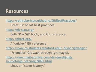 Resources
http://sethrobertson.github.io/GitBestPractices/
Great list of Git best practices.
http://git-scm.org/
Both "Pro Git" book, and Git reference
http://gitref.org/
A "quicker" Git reference
http://www-cs-students.stanford.edu/~blynn/gitmagic/
"Friendlier" Git walk-through (git magic).
http://www.mail-archive.com/dri-devel@lists.
sourceforge.net/msg39091.html
Linus on "clean history."
 