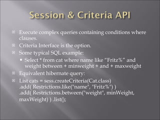 Execute complex queries containing conditions where clauses. Criteria Interface is the option. Some typical SQL example: Select * from cat where name like “Fritz%” and weight between + minweight + and + maxweight Equivalent hibernate query: List cats = sess.createCriteria(Cat.class) .add( Restrictions.like(&quot;name&quot;, &quot;Fritz%&quot;) ) .add( Restrictions.between(&quot;weight&quot;, minWeight, maxWeight) ) .list();   