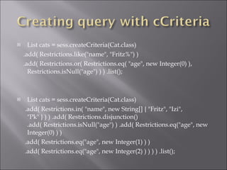 List cats = sess.createCriteria(Cat.class)  .add( Restrictions.like(&quot;name&quot;, &quot;Fritz%&quot;) )  .add( Restrictions.or( Restrictions.eq( &quot;age&quot;, new Integer(0) ), Restrictions.isNull(&quot;age&quot;) ) ) .list();  List cats = sess.createCriteria(Cat.class)  .add( Restrictions.in( &quot;name&quot;, new String[] { &quot;Fritz&quot;, &quot;Izi&quot;, &quot;Pk&quot; } ) ) .add( Restrictions.disjunction() .add( Restrictions.isNull(&quot;age&quot;) ) .add( Restrictions.eq(&quot;age&quot;, new Integer(0) ) ) .add( Restrictions.eq(&quot;age&quot;, new Integer(1) ) ) .add( Restrictions.eq(&quot;age&quot;, new Integer(2) ) ) ) ) .list();  