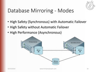 Database Mirroring - Modes 
• High Safety (Synchronous) with Automatic Failover 
• High Safety without Automatic Failover 
• High Performance (Asynchronous) 
Primary Server 
Secondary Server 
Witness 
Instance 
Mirror 
DB 
Mirror 
DB 
10/14/2014 www.linchpinpeople.com 16 
 