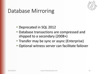 Database Mirroring 
• Deprecated in SQL 2012 
• Database transactions are compressed and 
shipped to a secondary (2008+) 
• Transfer may be sync or async (Enterprise) 
• Optional witness server can facilitate failover 
10/14/2014 www.linchpinpeople.com 19 
 