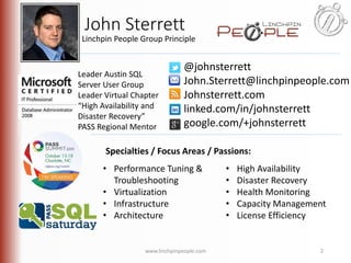 John Sterrett 
Linchpin People Group Principle 
@johnsterrett 
John.Sterrett@linchpinpeople.com 
Johnsterrett.com 
linked.com/in/johnsterrett 
google.com/+johnsterrett 
Leader Austin SQL 
Server User Group 
Leader Virtual Chapter 
“High Availability and 
Disaster Recovery” 
PASS Regional Mentor 
Specialties / Focus Areas / Passions: 
• Performance Tuning & 
Troubleshooting 
• Virtualization 
• Infrastructure 
• Architecture 
• High Availability 
• Disaster Recovery 
• Health Monitoring 
• Capacity Management 
• License Efficiency 
www.linchpinpeople.com 2 
 