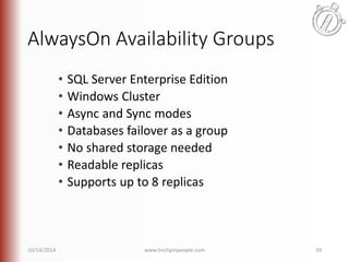 AlwaysOn Availability Groups 
• SQL Server Enterprise Edition 
• Windows Cluster 
• Async and Sync modes 
• Databases failover as a group 
• No shared storage needed 
• Readable replicas 
• Supports up to 8 replicas 
10/14/2014 www.linchpinpeople.com 39 
 