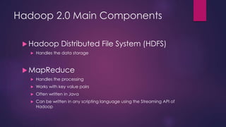 Hadoop 2.0 Main Components
 Hadoop Distributed File System (HDFS)
 Handles the data storage
 MapReduce
 Handles the processing
 Works with key value pairs
 Often written in Java
 Can be written in any scripting language using the Streaming API of
Hadoop
 