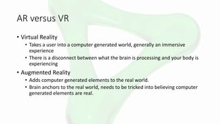 AR versus VR
• Virtual Reality
• Takes a user into a computer generated world, generally an immersive
experience
• There is a disconnect between what the brain is processing and your body is
experiencing
• Augmented Reality
• Adds computer generated elements to the real world.
• Brain anchors to the real world, needs to be tricked into believing computer
generated elements are real.
 