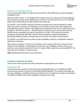 NonStop Advanced Technology Center
Introduction to HPE NonStop WebDBS 1.1 -28-
Database compatibility controls
The DC controls (DC_MODE, DC_DATE and DC_SELECT_FOR_UPDATE) are used for database
compatibility mode.
When DC_DATE is set to ‘1’, the datatype DATE includes the time as is the case in Oracle databases,
even though the contents will be displayed year-month-day. When DC_DATE is set to 0, the SQL/MX
default and the ANSI default, the field contains only the date part.
DC_SELECT_FOR_UPDATE influences how locks are placed when rows are selected for update
within a transaction. Normally, this statement is used to declare a cursor that can be updated in an
embedded SQL program. However, other DBMS use this statement to lock rows for update later in the
transaction. With this mode set to ‘1’, SQL/MX places an exclusive lock on the rows that match the
WHERE clause but releases any locks for rows that do not match. This improves concurrency
compared to the standard ANSI SQL method, where the statement needs to be executed in
EXCLUSIVE MODE and places exclusive locks on all rows for the duration of the transaction.
DC_MODE is one CQD that can be used to set all compatibility controls for an application instead of
setting them individually.
Other values may appear in the list, such as timeout (for lock waits) and the list of volumes that are
assigned to this database. An administrator can add more user-modifiable controls to the list, but a
tenant can only modify the values from the list. To modify a CQD, select it first and press MODIFY. The
new value can be entered in a popup window.
!Note: Modifications take effect for new connections.
Common views for all users
There are two views that show the similar information for Administrators and Tenants.
Downloads View
The downloads view contains the information about downloadable files such as ODBC and JDBC
drivers that are required to connect to the NonStop SQL/MX database. The contents of the page may
vary from installation to installation because its contents can be managed by the system administrators.
The ODBC and JDBC drivers will be available for download in any case.
 