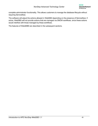NonStop Advanced Technology Center
Introduction to HPE NonStop WebDBS 1.1 -4-
complete administrator functionality. This allows customers to manage the database lifecycle without
requiring ServiceNow.
The software will adjust the actions allowed in WebDBS depending on the presence of ServiceNow: if
active, WebDBS will not provide actions that are managed via SNOW workflows, since these actions
would interfere with those managed by these workflows.
The features of WebdDBS are described in the subsequent sections.
 