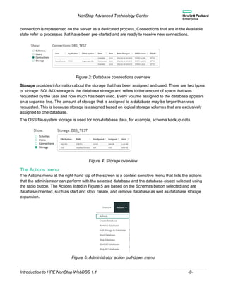 NonStop Advanced Technology Center
Introduction to HPE NonStop WebDBS 1.1 -8-
connection is represented on the server as a dedicated process, Connections that are in the Available
state refer to processes that have been pre-started and are ready to receive new connections.
Figure 3: Database connections overview
Storage provides information about the storage that has been assigned and used. There are two types
of storage: SQL/MX storage is the database storage and refers to the amount of space that was
requested by the user and how much has been used. Every volume assigned to the database appears
on a separate line. The amount of storage that is assigned to a database may be larger than was
requested. This is because storage is assigned based on logical storage volumes that are exclusively
assigned to one database.
The OSS file-system storage is used for non-database data, for example, schema backup data.
Figure 4: Storage overview
The Actions menu
The Actions menu at the right-hand top of the screen is a context-sensitive menu that lists the actions
that the administrator can perform with the selected database and the database-object selected using
the radio button. The Actions listed in Figure 5 are based on the Schemas button selected and are
database oriented, such as start and stop, create, and remove database as well as database storage
expansion.
Figure 5: Administrator action pull-down menu
 