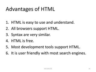 Advantages of HTML

1.   HTML is easy to use and understand.
2.   All browsers support HTML.
3.   Syntax are very similar.
4.   HTML is free.
5.   Most development tools support HTML.
6.   It is user friendly with most search engines.


                        2013/02/20                   35
 