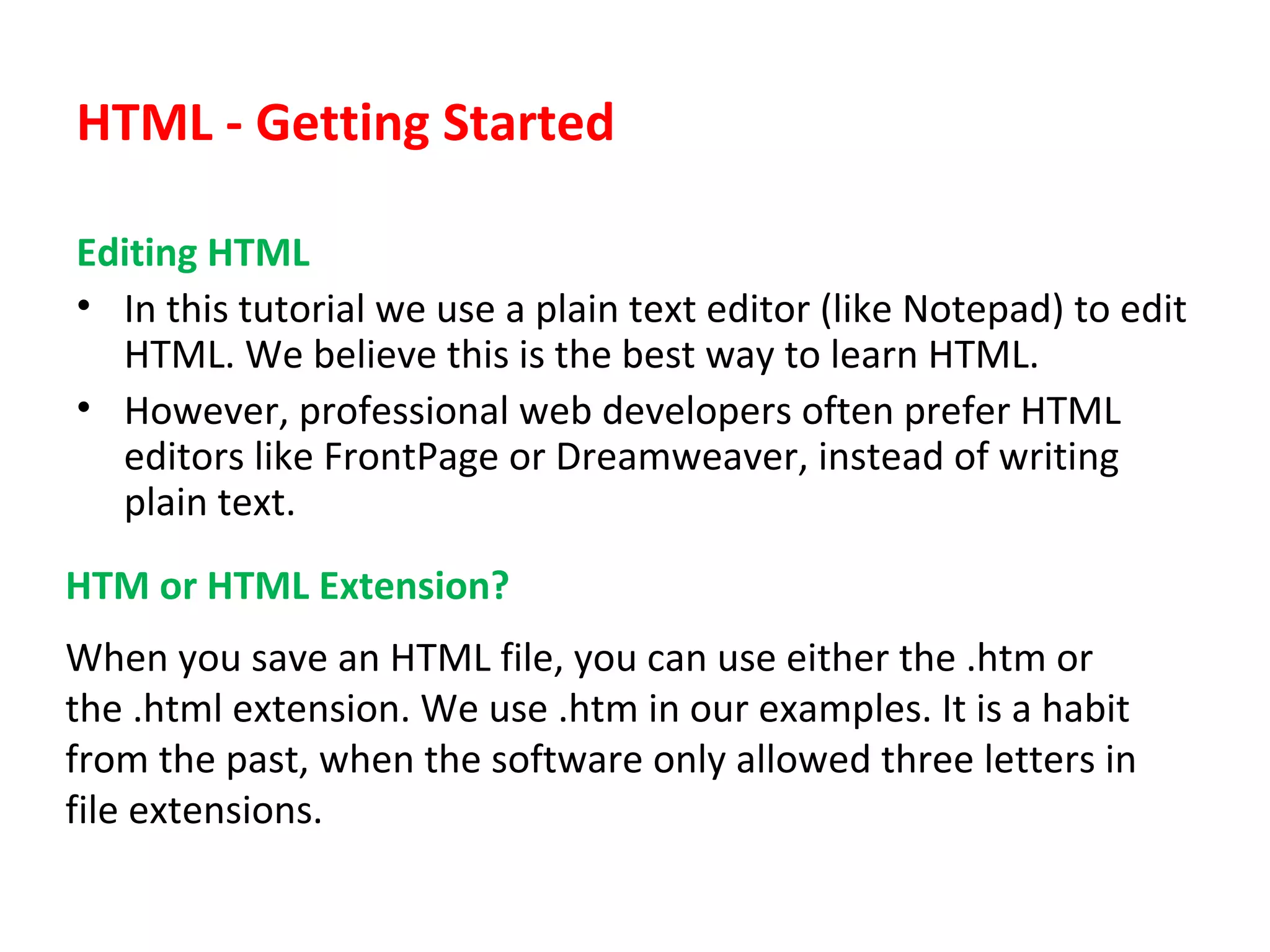 HTML - Getting Started
Editing HTML
• In this tutorial we use a plain text editor (like Notepad) to edit
HTML. We believe this is the best way to learn HTML.
• However, professional web developers often prefer HTML
editors like FrontPage or Dreamweaver, instead of writing
plain text.
HTM or HTML Extension?
When you save an HTML file, you can use either the .htm or
the .html extension. We use .htm in our examples. It is a habit
from the past, when the software only allowed three letters in
file extensions.
 