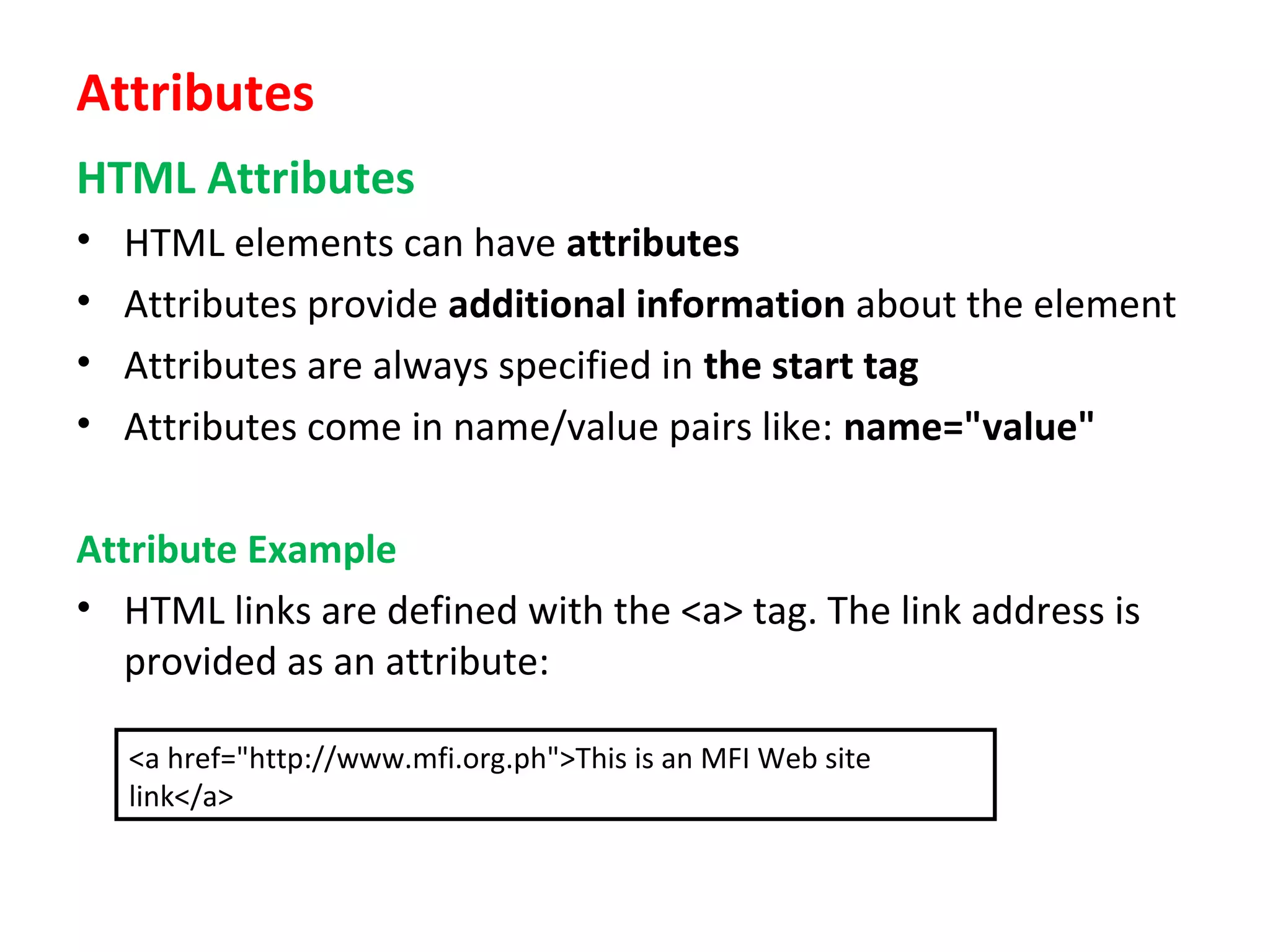 Attributes
HTML Attributes
• HTML elements can have attributes
• Attributes provide additional information about the element
• Attributes are always specified in the start tag
• Attributes come in name/value pairs like: name="value"
Attribute Example
• HTML links are defined with the <a> tag. The link address is
provided as an attribute:
<a href="http://www.mfi.org.ph">This is an MFI Web site
link</a>
 