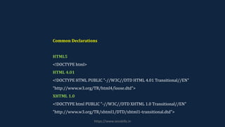 Common Declarations
HTML5
<!DOCTYPE html>
HTML 4.01
<!DOCTYPE HTML PUBLIC "-//W3C//DTD HTML 4.01 Transitional//EN"
"http://www.w3.org/TR/html4/loose.dtd">
XHTML 1.0
<!DOCTYPE html PUBLIC "-//W3C//DTD XHTML 1.0 Transitional//EN"
"http://www.w3.org/TR/xhtml1/DTD/xhtml1-transitional.dtd">
https://www.seoskills.in
 