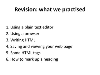 Revision: what we practised
1. Using a plain text editor
2. Using a browser
3. Writing HTML
4. Saving and viewing your web page
5. Some HTML tags
6. How to mark up a heading
 