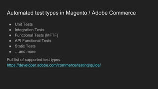 Automated test types in Magento / Adobe Commerce
● Unit Tests
● Integration Tests
● Functional Tests (MFTF)
● API Functional Tests
● Static Tests
● …and more
Full list of supported test types:
https://developer.adobe.com/commerce/testing/guide/
 