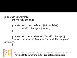 public class Sekolah{
int muridExchange;
private void transferMurid(int jumlah){
muridExchange = jumlah;
}
private void berapaBanyakMuridExchange(){
System.out.println(“Terdapat ” + muridExchange + “
pelajar.“);
}
}
---------------------------------------------------------------------------
Kursus Online / Offline di © FGroupIndonesia.com
 