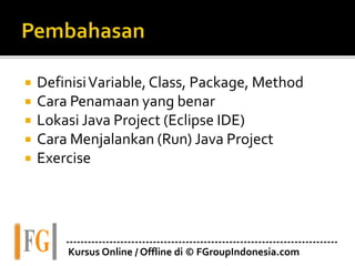 DefinisiVariable, Class, Package, Method
 Cara Penamaan yang benar
 Lokasi Java Project (Eclipse IDE)
 Cara Menjalankan (Run) Java Project
 Exercise
---------------------------------------------------------------------------
Kursus Online / Offline di © FGroupIndonesia.com
 