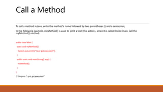 Call a Method
To call a method in Java, write the method's name followed by two parentheses () and a semicolon;
In the following example, myMethod() is used to print a text (the action), when it is called:Inside main, call the
myMethod() method:
public class Main {
static void myMethod() {
System.out.println("I just got executed!");
}
public static void main(String[] args) {
myMethod();
}
}
// Outputs "I just got executed!"
 