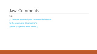 Java Comments
E.g.
/* The code below will print the words Hello World
to the screen, and it is amazing */
System.out.println("Hello World");
 