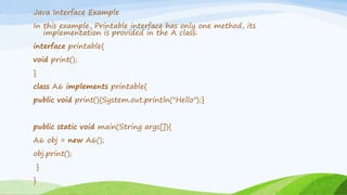 Java Interface Example
In this example, Printable interface has only one method, its
implementation is provided in the A class.
interface printable{
void print();
}
class A6 implements printable{
public void print(){System.out.println("Hello");}
public static void main(String args[]){
A6 obj = new A6();
obj.print();
}
}
 
