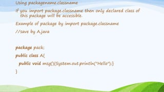 Using packagename.classname
If you import package.classname then only declared class of
this package will be accessible.
Example of package by import package.classname
//save by A.java
package pack;
public class A{
public void msg(){System.out.println("Hello");}
}
 
