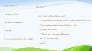 abstract class Base
{
abstract void fun();
}
class Derived extends Base
{
void fun()
{
System.out.println("Derived fun() called");
}
}
class Main
{
public static void main(String args[]) {
// Uncommenting the following line will cause compiler error as the
// line tries to create an instance of abstract class.
// Base b = new Base();
// We can have references of Base type.
Base b = new Derived();
b.fun();
}
 
