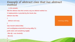 Example of abstract class that has abstract
method
In this example,
Bike the abstract class that contains only one abstract method run.
It implementation is provided by the Honda class.
abstract class Bike
{
abstract void run();
}
class Honda4 extends Bike{
void run(){System.out.println("running safely..");}
public static void main(String args[]){
Bike obj = new Honda4();
obj.run();
}
}
running safely..
 