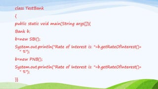class TestBank
{
public static void main(String args[]){
Bank b;
b=new SBI();
System.out.println("Rate of Interest is: "+b.getRateOfInterest()+
" %");
b=new PNB();
System.out.println("Rate of Interest is: "+b.getRateOfInterest()+
" %");
}}
 