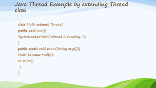 Java Thread Example by extending Thread
class
class Multi extends Thread{
public void run(){
System.out.println("thread is running...");
}
public static void main(String args[]){
Multi t1=new Multi();
t1.start();
}
}
 