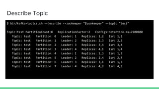Describe Topic
$ bin/kafka-topics.sh --describe --zookeeper "$zookeeper" --topic "test"
Topic:test PartitionCount:8 ReplicationFactor:2 Configs:retention.ms=7200000
Topic: test Partition: 0 Leader: 1 Replicas: 1,2 Isr: 1,2
Topic: test Partition: 1 Leader: 2 Replicas: 2,3 Isr: 2,3
Topic: test Partition: 2 Leader: 3 Replicas: 3,4 Isr: 3,4
Topic: test Partition: 3 Leader: 4 Replicas: 4,1 Isr: 1,4
Topic: test Partition: 4 Leader: 1 Replicas: 1,3 Isr: 1,3
Topic: test Partition: 5 Leader: 2 Replicas: 2,4 Isr: 2,4
Topic: test Partition: 6 Leader: 3 Replicas: 3,1 Isr: 1,3
Topic: test Partition: 7 Leader: 4 Replicas: 4,2 Isr: 4,2
 